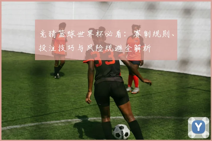 竞猜篮球世界杯必看：赛制规则、投注技巧与风险规避全解析