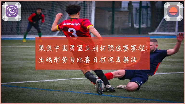 聚焦中国男篮亚洲杯预选赛赛程：出线形势与比赛日程深度解读