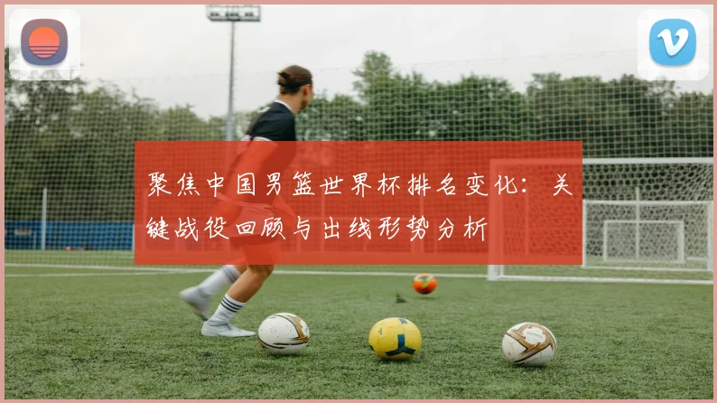 聚焦中国男篮世界杯排名变化：关键战役回顾与出线形势分析
