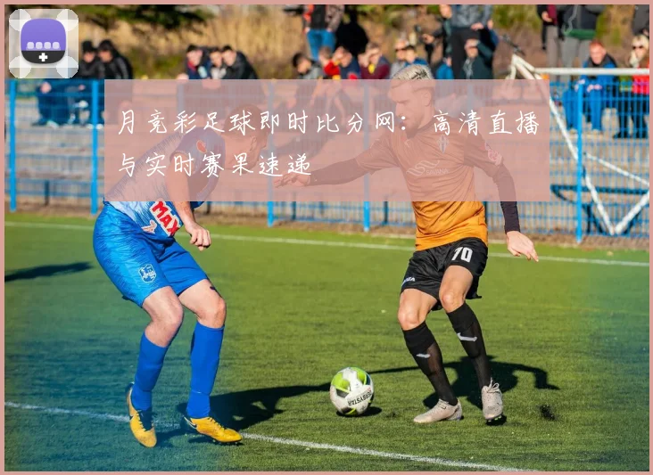 月竞彩足球即时比分网：高清直播与实时赛果速递