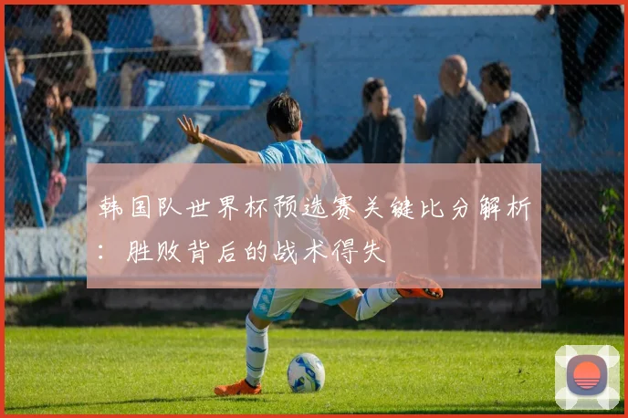 韩国队世界杯预选赛关键比分解析：胜败背后的战术得失