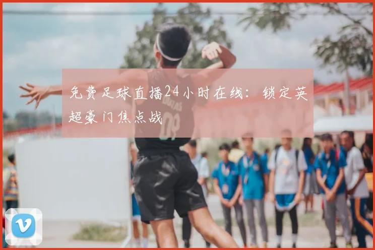 免费足球直播24小时在线:锁定英超豪门焦点战