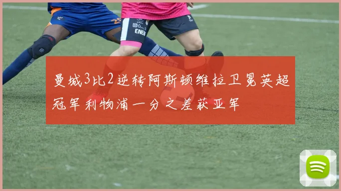 曼城3比2逆转阿斯顿维拉卫冕英超冠军利物浦一分之差获亚军