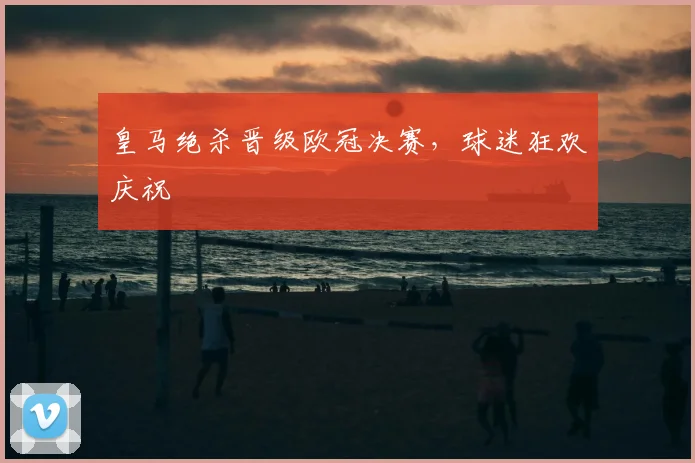 皇马绝杀晋级欧冠决赛，球迷狂欢庆祝