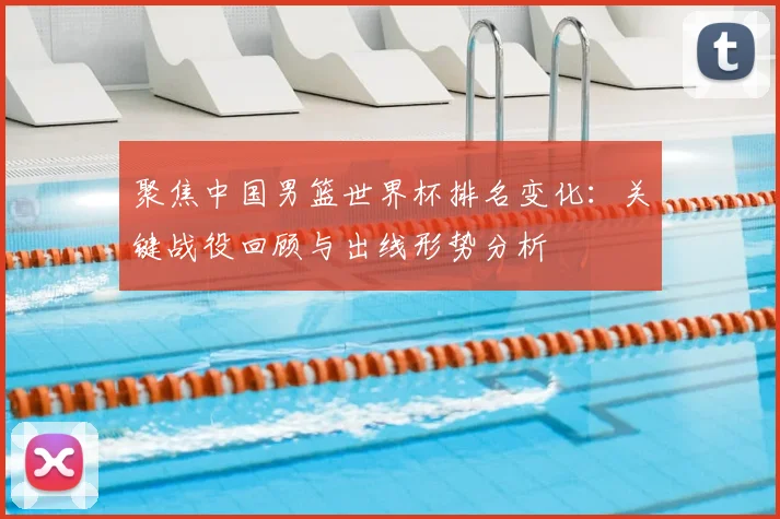 聚焦中国男篮世界杯排名变化：关键战役回顾与出线形势分析
