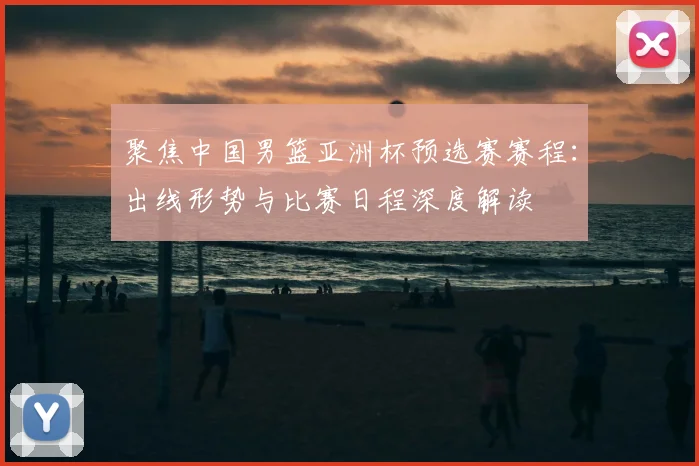 聚焦中国男篮亚洲杯预选赛赛程：出线形势与比赛日程深度解读