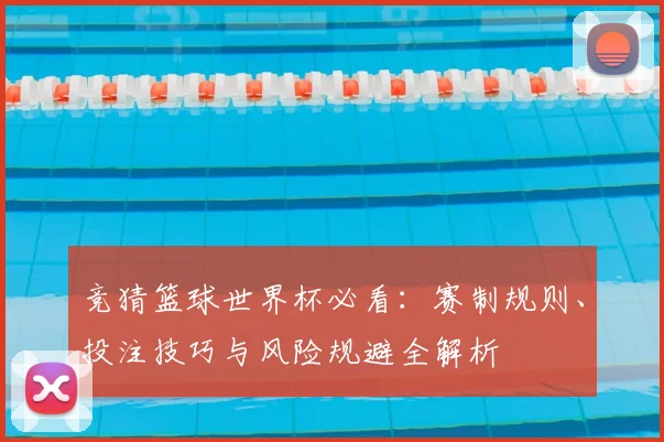 竞猜篮球世界杯必看：赛制规则、投注技巧与风险规避全解析