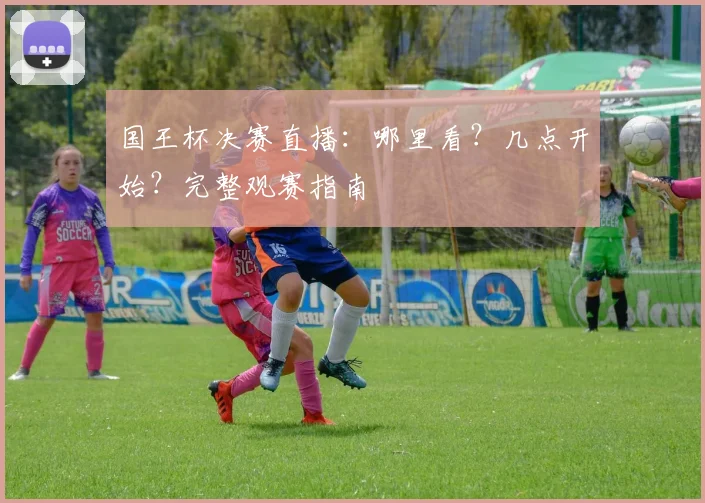 国王杯决赛直播：哪里看？几点开始？完整观赛指南