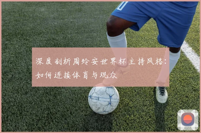深度剖析周玲安世界杯主持风格：如何连接体育与观众