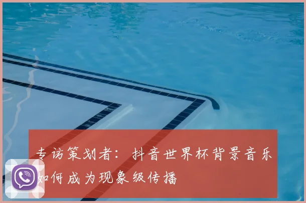 专访策划者:抖音世界杯背景音乐如何成为现象级传播