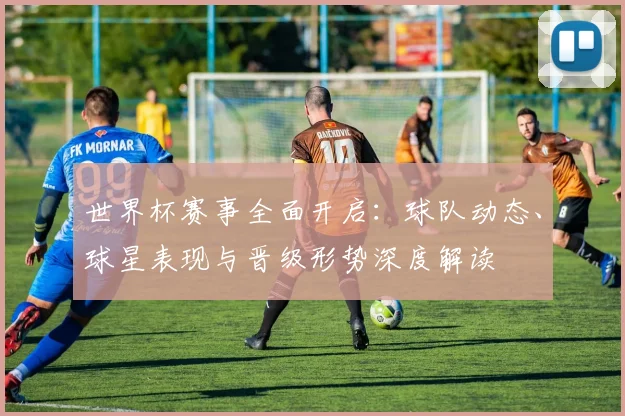 世界杯赛事全面开启:球队动态、球星表现与晋级形势深度解读