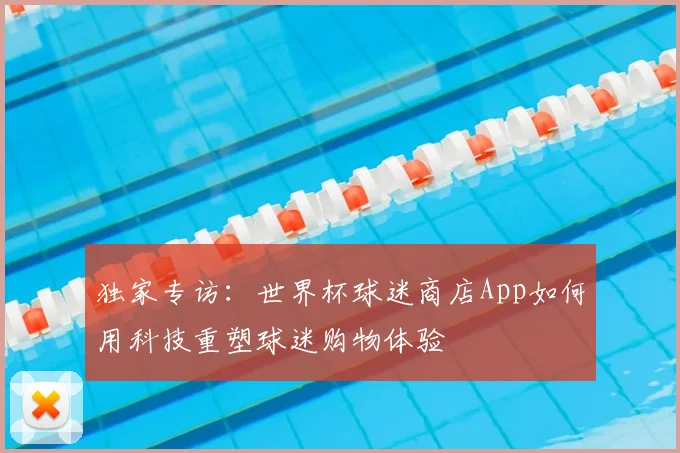 独家专访：世界杯球迷商店App如何用科技重塑球迷购物体验