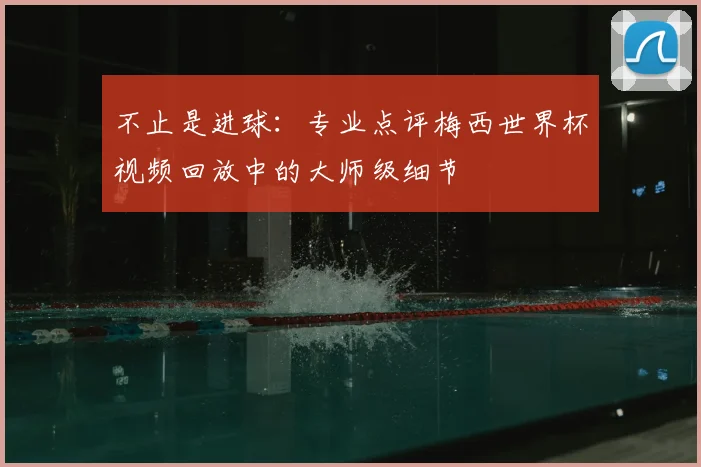不止是进球:专业点评梅西世界杯视频回放中的大师级细节