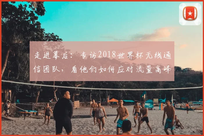 走进幕后:专访2018世界杯无线通信团队,看他们如何应对流量高峰