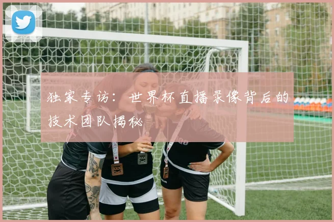独家专访：世界杯直播录像背后的技术团队揭秘