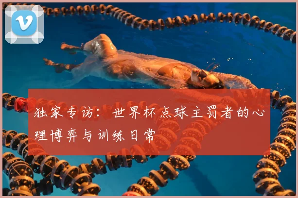 独家专访：世界杯点球主罚者的心理博弈与训练日常