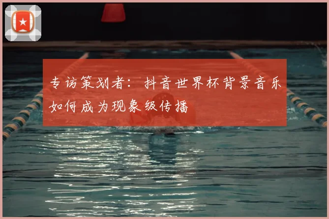 专访策划者:抖音世界杯背景音乐如何成为现象级传播