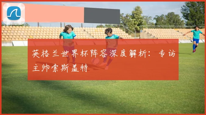 英格兰世界杯阵容深度解析：专访主帅索斯盖特