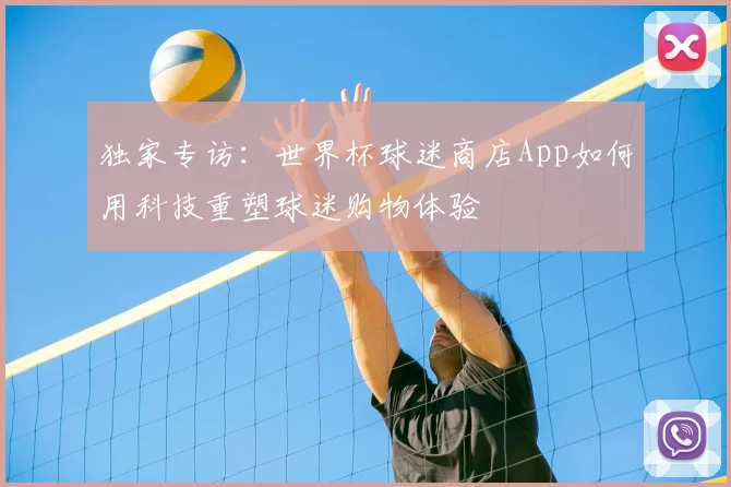独家专访：世界杯球迷商店App如何用科技重塑球迷购物体验