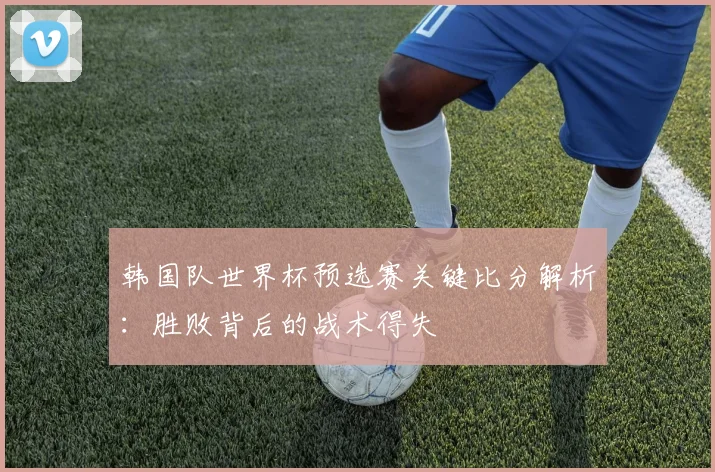 韩国队世界杯预选赛关键比分解析：胜败背后的战术得失